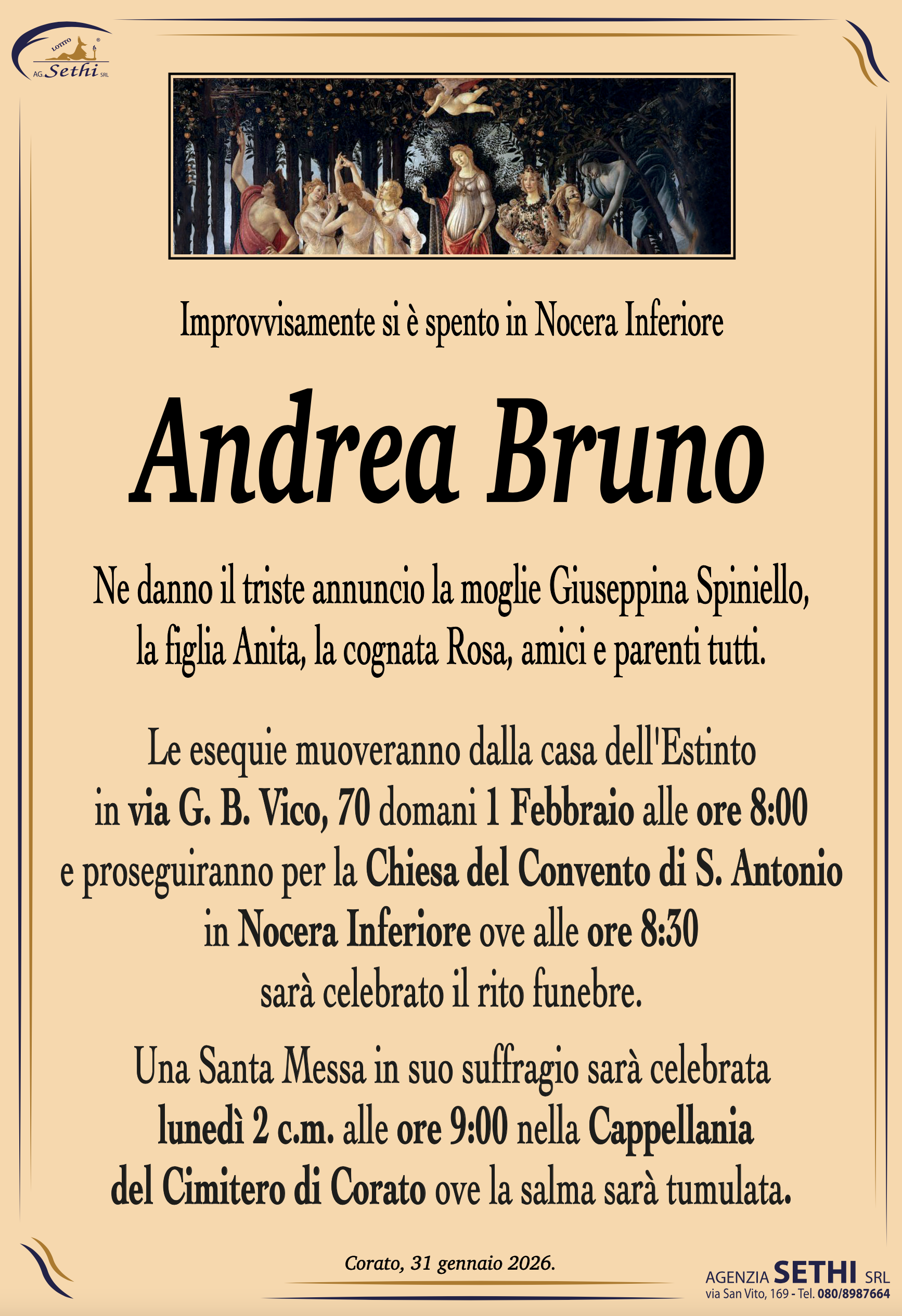 Improvvisamente si è spento in Nocera Inferiore

Andrea Bruno

Ne danno il triste annuncio la moglie Giuseppina Spiniello,
la figlia Anita, la cognata Rosa, amici e parenti tutti.

Le esequie muoveranno dalla casa dell'Estinto
in via G. B. Vico, 70 domani 1 Febbraio alle ore 8:00
e proseguiranno per la Chiesa del Convento di S. Antonio
in Nocera Inferiore ove alle ore 8:30
sarà celebrato il rito funebre.
Una Santa Messa in suo suffragio sarà celebrata
 lunedì 2 c.m. alle ore 9:00 nella Cappellania
del Cimitero di Corato ove la salma sarà tumulata.