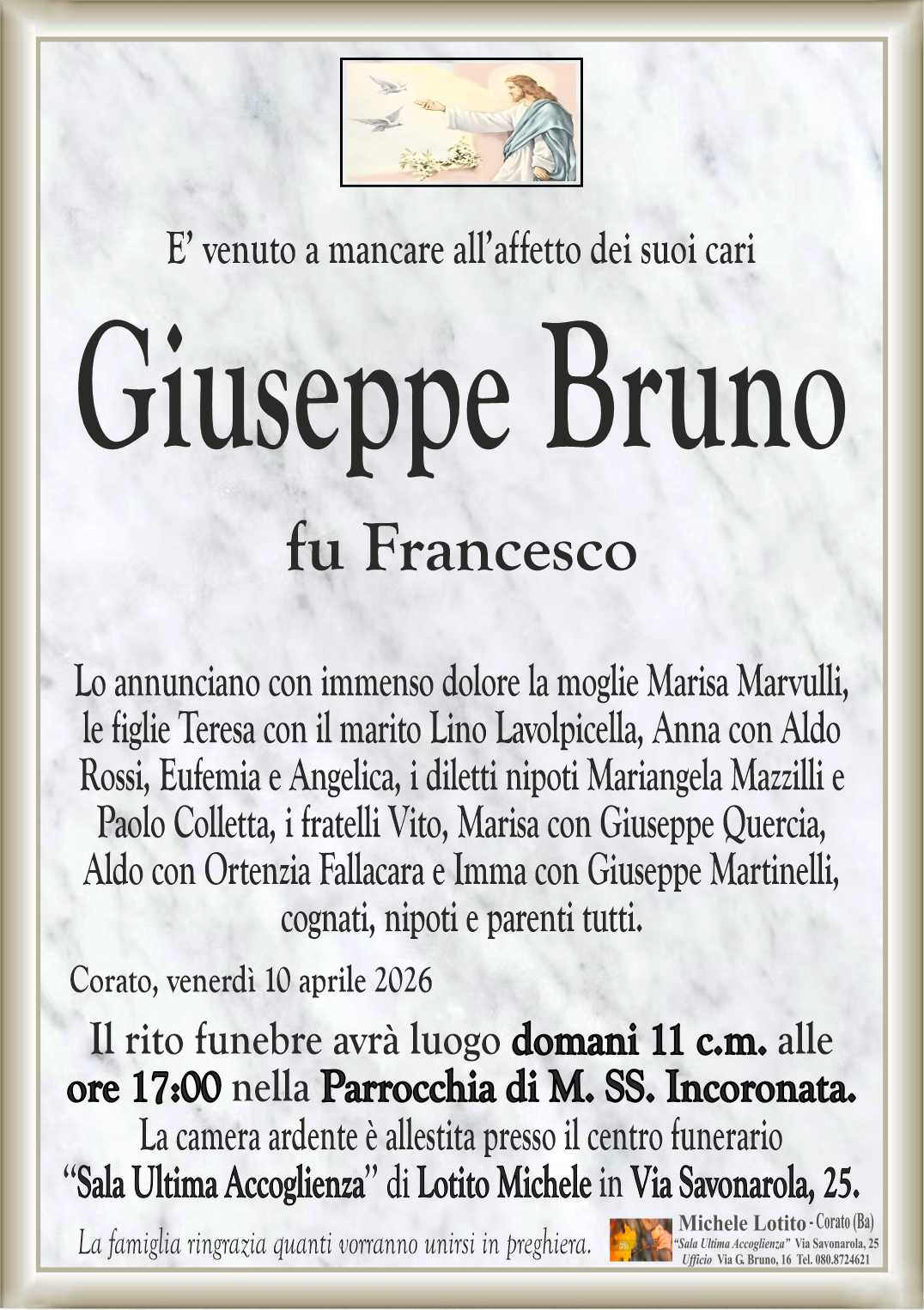 Lo annunciano con immenso dolore la moglie Marisa Marvulli,
le figlie Teresa con il marito Lino Lavolpicella, Anna con Aldo
Rossi, Eufemia e Angelica, i diletti nipoti Mariangela Mazzilli e
Paolo Colletta, i fratelli Vito, Marisa con Giuseppe Quercia,
Aldo con Ortenzia Fallacara e Imma con Giuseppe Martinelli,
cognati, nipoti e parenti tutti.