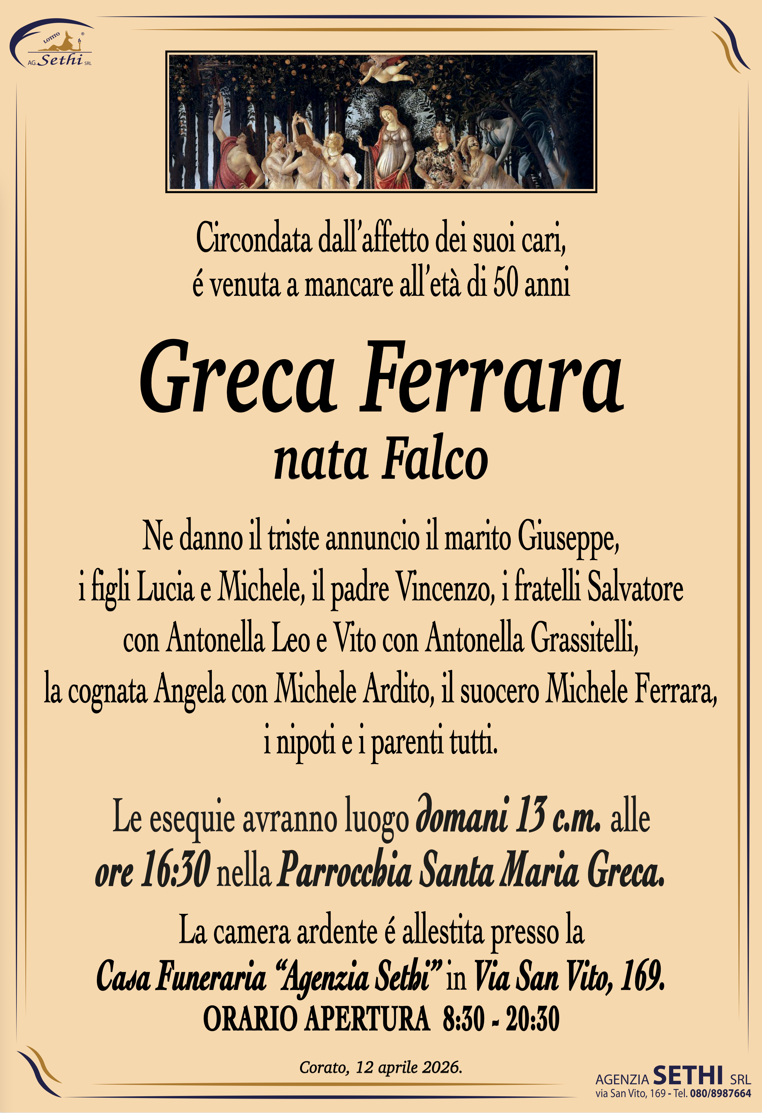 Circondata dall’affetto dei suoi cari,
é venuta a mancare all’età di 50 anni

Grazia Ferrara
nata Falco

Ne danno il triste annuncio il marito Giuseppe,
i figli Lucia e Michele, il padre Vincenzo, i fratelli Salvatore
con Antonella Leo e Vito con Antonella Grassitelli,
la cognata Angela con Michele Ardito, il suocero Michele Ferrara,
i nipoti e i parenti tutti.

Le esequie avranno luogo domani 13 c.m. alle
ore 16:30 nella Parrocchia Santa Maria Greca.

La camera ardente é allestita presso la
Casa Funeraria “Agenzia Sethi” in Via San Vito, 169.
ORARIO APERTURA  8:30 - 20:30