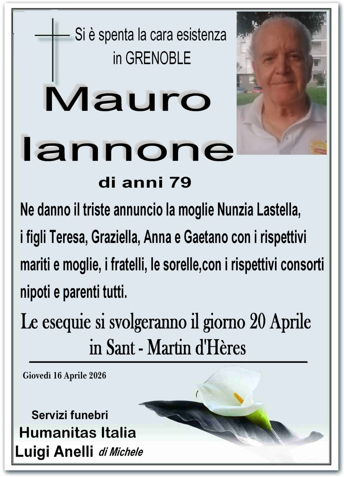Si è spenta la cara esistenza in GRENOBLE
Mauro Iannone di anni 79
Ne danno il triste annuncio la moglie Nunzia Lastella,
i figli Teresa, Graziella, Anna e Gaetano con i rispettivi
mariti e mogli, i fratelli, le sorelle, con i rispettivi consorti,
nipoti e parenti tutti.
Le esequie si svolgeranno il giorno 20 Aprile
in Sant - Martin d'Hères