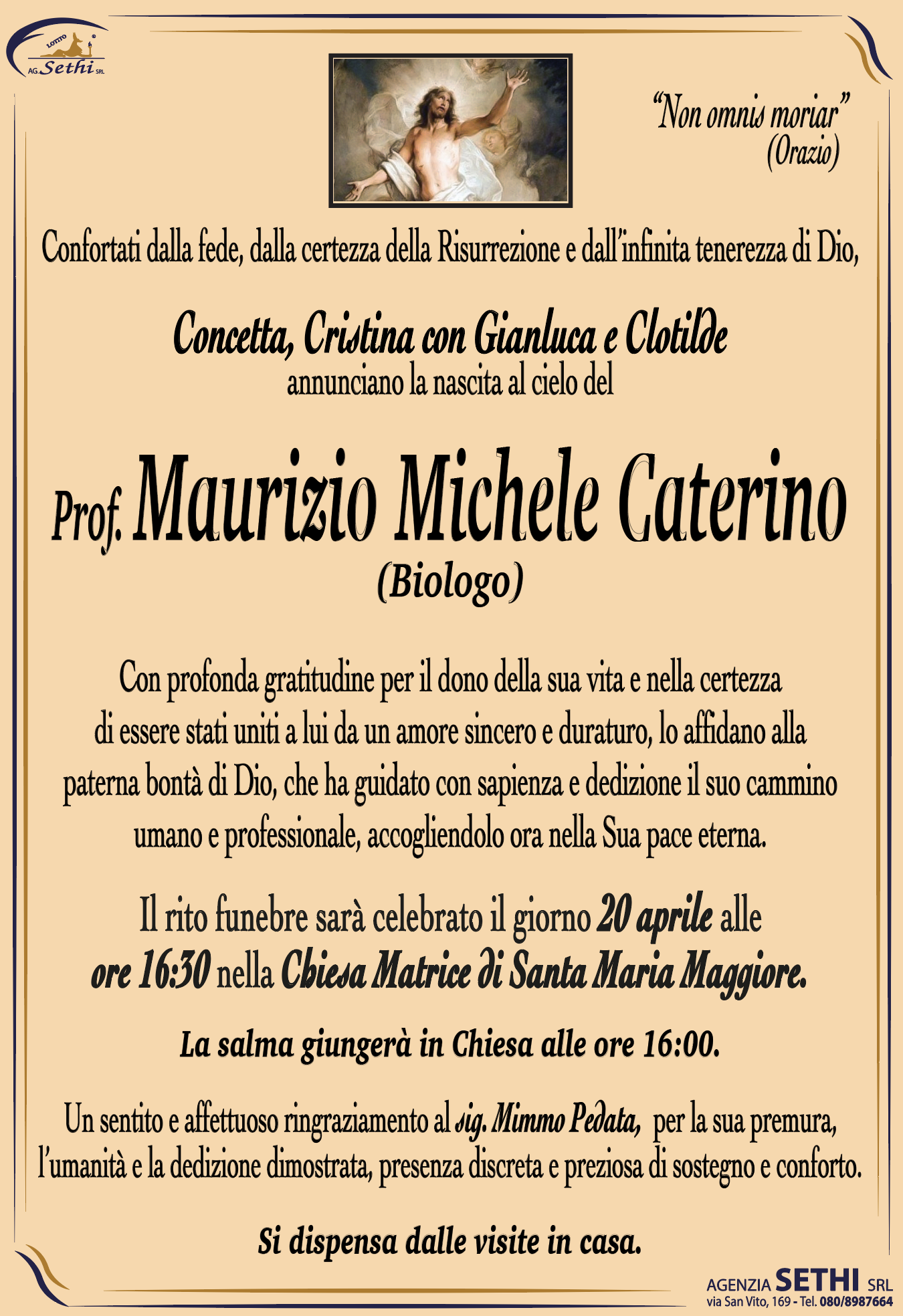 Confortati dalla fede, dalla certezza della Risurrezione e dall’infinita tenerezza di Dio,
Concetta,  Cristina con Gianluca e Clotilde
ANNUNCIANO LA NASCITA AL CIELO DEL


Prof. Maurizio Michele Caterino (Biologo)

Con profonda gratitudine per il dono della sua vita e nella certezza di essere stati uniti a lui da un amore sincero e duraturo, lo affidano alla paterna bontà di Dio, che ha guidato con sapienza e dedizione il suo cammino umano e professionale, accogliendolo ora nella Sua pace eterna.

Il rito funebre sarà celebrato il giorno 20 aprile alle ore 16:30 nella Chiesa Matrice di Santa Maria Maggiore.

La salma giungerà in Chiesa alle ore 16:00.

Un sentito e affettuoso ringraziamento al sig. Mimmo Pedata,  per la sua premura, l’umanità e la dedizione dimostrata, presenza discreta e preziosa di sostegno e conforto.

Si dispensa dalle visite in casa.