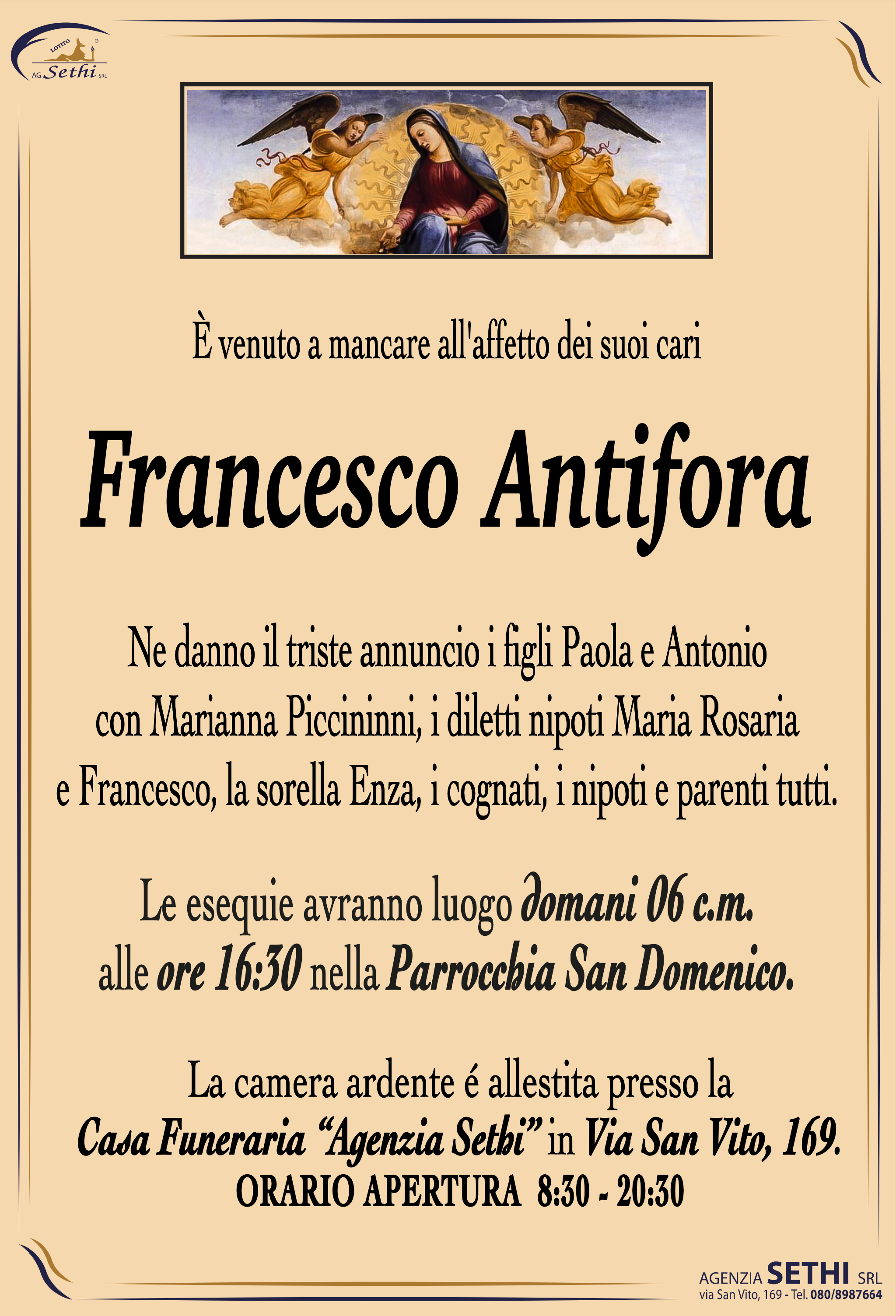 È venuto a mancare all'affetto dei suoi cari

Francesco Antifora

Ne danno il triste annuncio i figli Paola e Antonio con Marianna Piccininni, i diletti nipoti Maria Rosaria e Francesco, la sorella Enza, i cognati, i nipoti e parenti tutti.

I funerali avranno luogo domani 6 c.m. alle ore 16:30 nella Parrocchia San Domenico.

La camera ardente è allestita presso la Casa Funeraria "Agenzia Sethi" in Via San Vito, 169.
