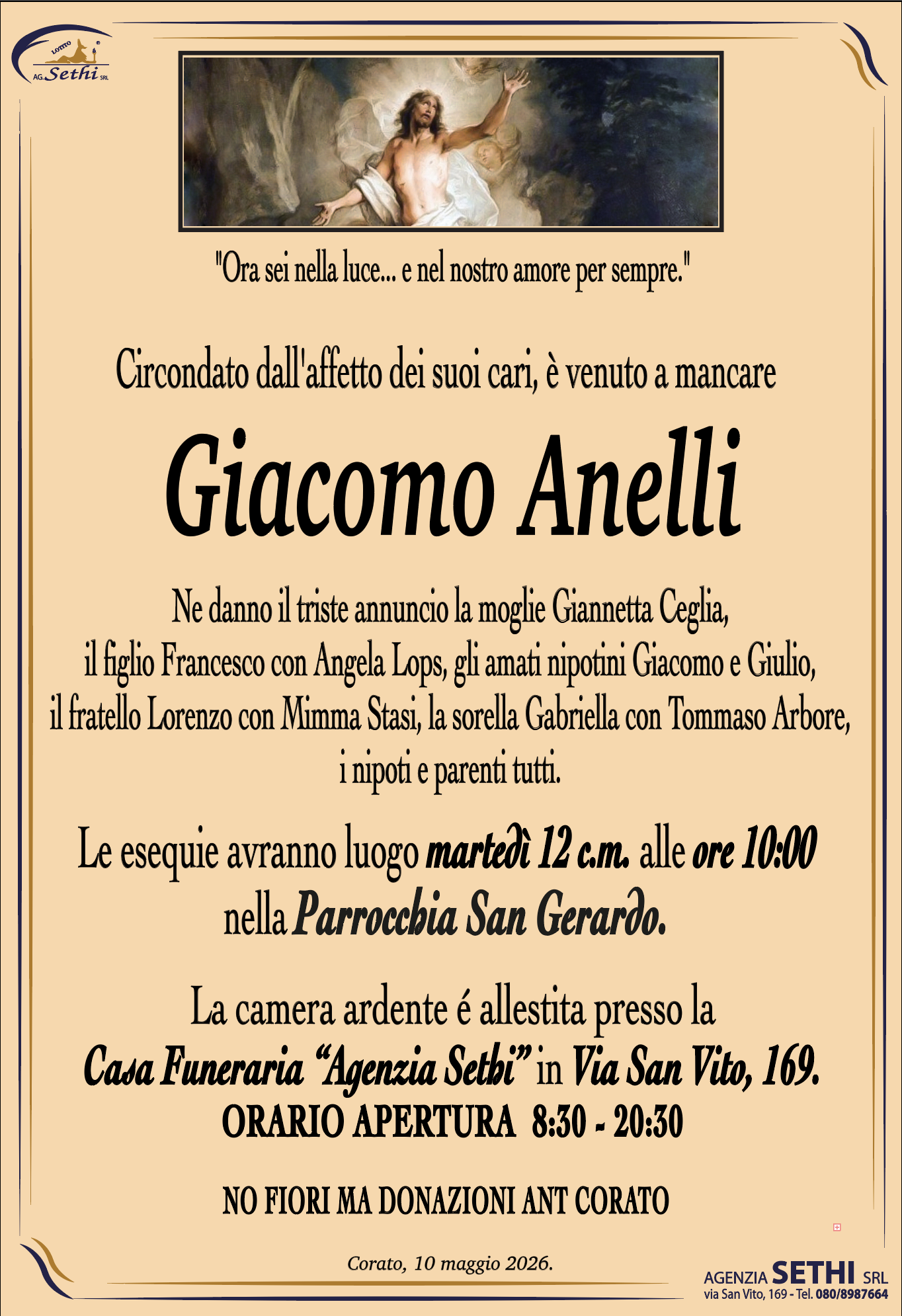 "Ora sei nella luce... e nel nostro amore per sempre."

Circondato dall'affetto dei suoi cari, è venuto a mancare

Giacomo Anelli

Ne danno il triste annuncio la moglie Giannetta Ceglia,
il figlio Francesco con Angela Lops, gli amati nipotini Giacomo e Giulio,
il fratello Lorenzo con Mimma Stasi, la sorella Gabriella con Tommaso Arbore, i nipoti e parenti tutti.

Le esequie avranno luogo martedì 12 c.m. alle ore 10:00
nella Parrocchia San Gerardo.

La camera ardente é allestita presso la
Casa Funeraria “Agenzia Sethi” in Via San Vito, 169.
ORARIO APERTURA  8:30 - 20:30

NO FIORI MA DONAZIONI ANT CORATO