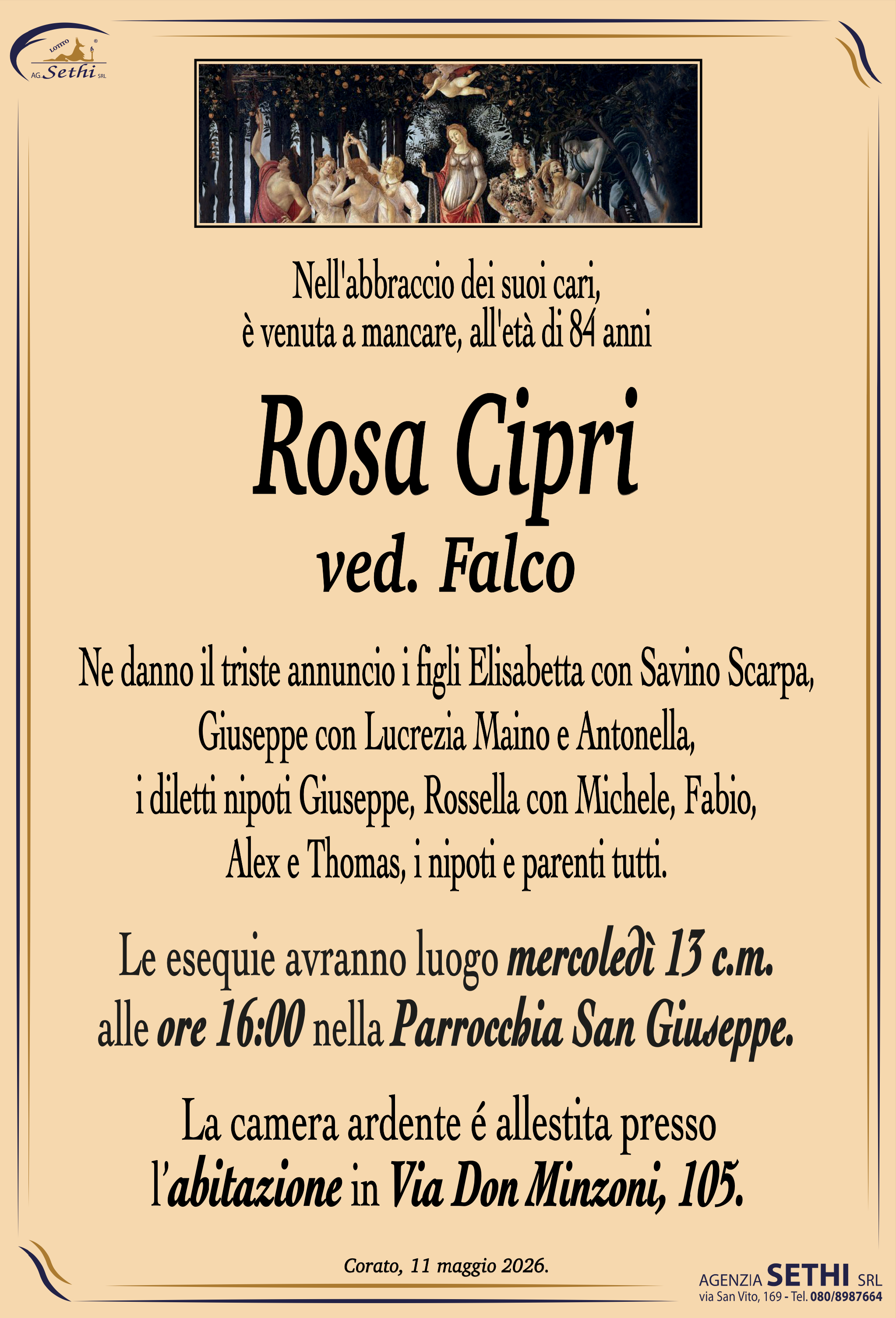 Nell'abbraccio dei suoi cari,
è venuta a mancare, all'età di 84 anni

Rosa Cipri
ved. Falco

Ne danno il triste annuncio i figli Elisabetta con Savino Scarpa, Giuseppe con Lucrezia Maino e Antonella, i diletti nipoti Giuseppe, Rossella con Michele, Fabio, Alex e Thomas, i nipoti e parenti tutti.

I funerali avranno luogo mercoledì 13 c.m. alle ore 16:00 nella Parrocchia San Giuseppe.

La camera ardente è allestita presso l'abitazione in Via Don Minzoni, 105.