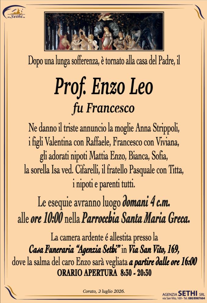 Dopo una lunga sofferenza, è tornato alla casa del Padre, il 

Prof. Enzo Leo
fu Francesco

Ne danno il triste annuncio la moglie Anna Strippoli, i figli Valentina con Raffaele, Francesco con Viviana,
gli adorati nipoti Mattia Enzo, Bianca, Sofia, la sorella Isa ved. Cifarelli, il fratello Pasquale con Titta,
i nipoti e parenti tutti.

Le esequie avranno luogo domani 4 c.m. alle ore 10:00 nella Parrocchia Santa Maria Greca.

La camera ardente é allestita presso la Casa Funeraria “Agenzia Sethi” in Via San Vito, 169.
ORARIO APERTURA  8:30 - 20:30