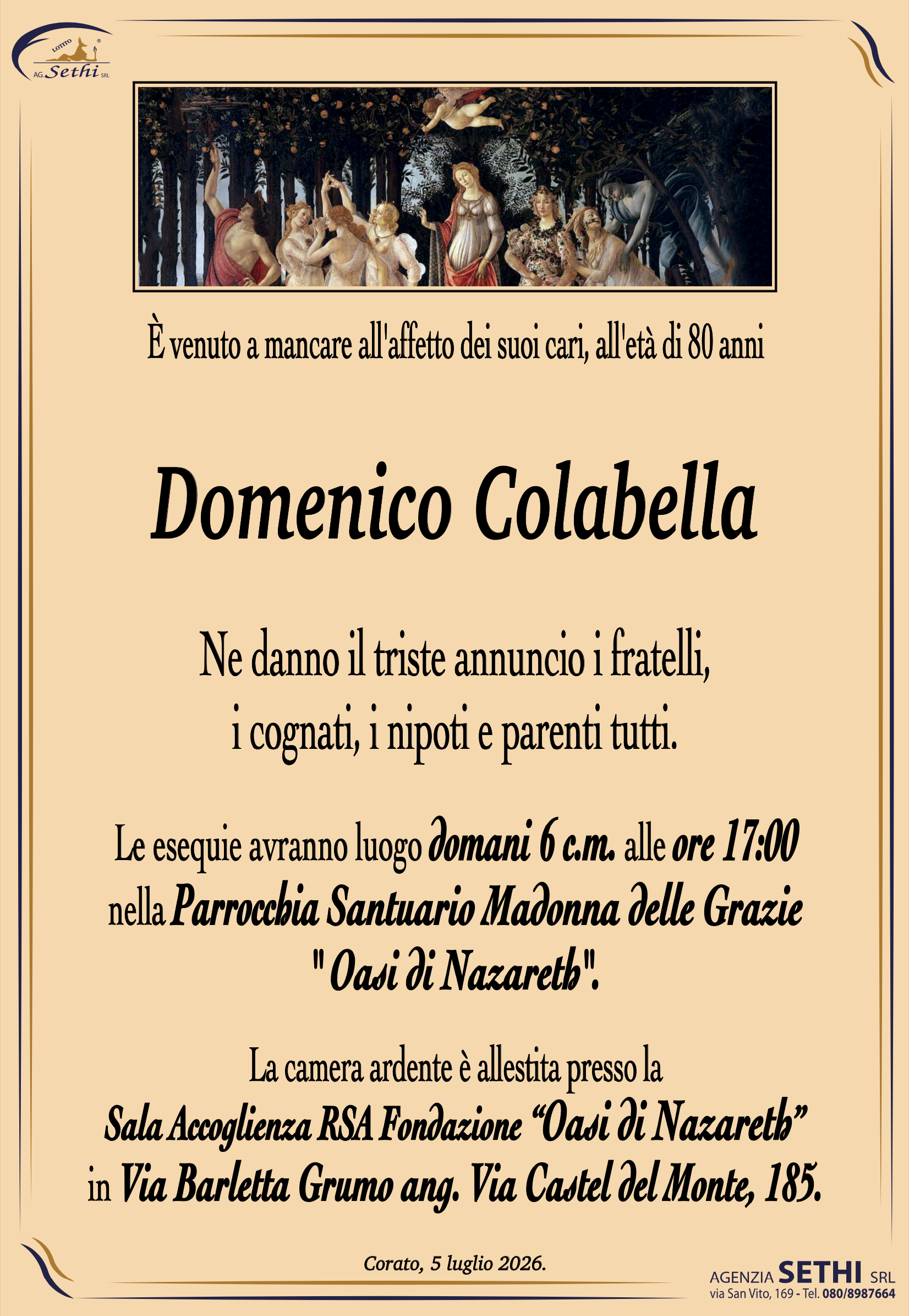 È venuto a mancare all'affetto dei suoi cari, all'età di 80 anni

Domenico Colabella

Ne danno il triste annuncio i fratelli, i cognati, i nipoti e parenti tutti.

Le esequie avranno luogo domani 6 c.m. alle ore 17:00 nella Parrocchia Santuario Madonna delle Grazie  " Oasi di Nazareth".

La camera ardente è allestita presso la Sala Accoglienza RSA Fondazione “Oasi di Nazareth” in Via Barletta Grumo ang. Via Castel del Monte, 185.