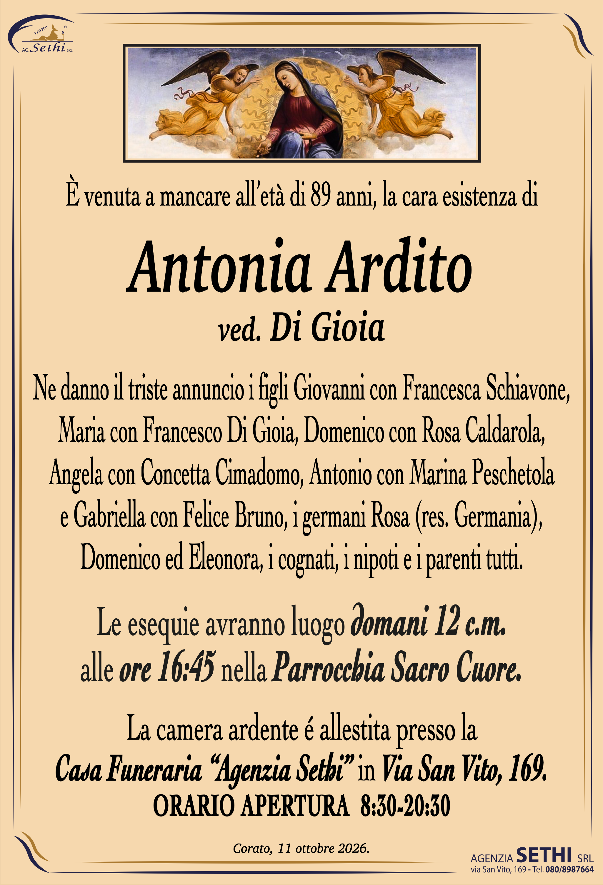 È venuta a mancare all’età di 89 anni, la cara esistenza di

Ninetta Ardito
ved. Di Gioia

Ne danno il triste annuncio i figli Giovanni con Francesca Schiavone, Maria con Francesco Di Gioia, Domenico con Rosa Caldarola, Angela con Concetta Cimadomo, Antonio con Marina Peschetola e Gabriella con Felice Bruno, i germani Rosa (res. Germania), Domenico ed Eleonora, i cognati, i nipoti e i parenti tutti.

Le esequie avranno luogo domani 12 c.m. alle ore 16:45 nella Parrocchia Sacro Cuore.

La camera ardente é allestita presso la
Casa Funeraria “Agenzia Sethi” in Via San Vito, 169.
ORARIO APERTURA  8:30-20:30