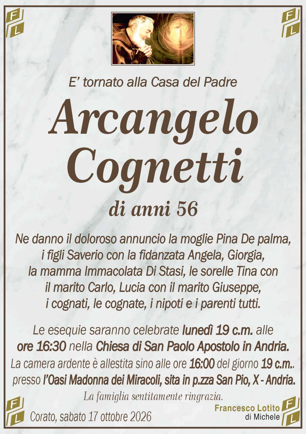 Ne danno il doloroso annuncio la moglie Pina De palma,
i figli Saverio con la fidanzata Angela, Giorgia,
la mamma Immacolata Di Stasi, le sorelle Tina con
il marito Carlo, Lucia con il marito Giuseppe,
i cognati, le cognate, i nipoti e i parenti tutti.
