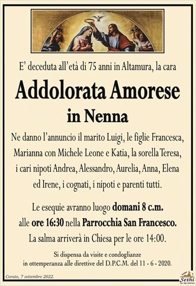 E’ deceduta all’età di 75 anni in Altamura, la cara
Addolorata Amorese
in Nenna
Ne danno l’annuncio il marito Luigi, le figlie Francesca,
Marianna con Michele Leone e Katia, la sorella Teresa,
i cari nipoti Andrea, Alessandro, Aurelia, Anna, Elena
ed Irene, i cognati, i nipoti e parenti tutti.
Le esequie avranno luogo domani 8 c.m.
alle ore 16:30 nella Parrocchia San Francesco.
La salma arriverà in Chiesa per le ore 14:00.
Si dispensa da visite e condoglianze
in ottemperanza alle direttive del D.P.C.M. del 11 – 6 – 2020.