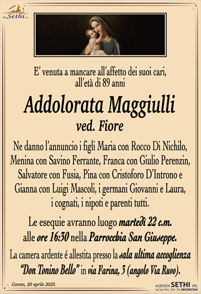 E’ venuta a mancare all’affetto dei suoi cari,all’età di 89 anni
Addolorata Maggiulli
ved. Fiore
Ne danno l’annuncio i figli Maria con Rocco Di Nichilo,
Menina con Savino Ferrante, Franca con Giulio Perenzin,
Salvatore con Fusia, Pina con Cristoforo D’Introno e
Gianna con Luigi Mascoli, i germani Giovanni e Laura,
i cognati, i nipoti e parenti tutti.
Le esequie avranno luogo martedì 22 c.m.
alle ore 16:30 nella Parrocchia San Giuseppe.
La camera ardente é allestita presso la sala ultima accoglienza
“Don Tonino Bello” in via Farina, 3 (angolo Via Ruvo).