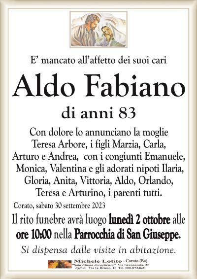 E’ mancato all’affetto dei suoi carAldo Fabiano
di anni 83
Con dolore lo annunciano la moglie
Teresa Arbore, i figli Marzia,
Carla, Arturo e Andrea, i parenti tutti.
Corato, sabato 30 settembre 2023
Il rito funebre avrà luogo lunedì 2 ottobre alle
ore 10:00 nella Parrocchia di San Giuseppe.
Si dispensa dalle visite in abitazione.