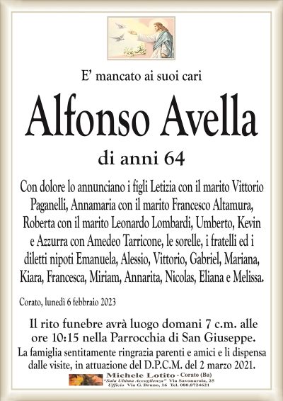 E’ mancato ai suoi cariAlfonso Avella
di anni 64
Con dolore lo annunciano i figli Letizia con il marito Vittorio
Paganelli, Annamaria con il marito Francesco Altamura,
Roberta con il marito Leonardo Lombardi, Umberto, Kevin
e Azzurra con Amedeo Tarricone, le sorelle, i fratelli ed i
diletti nipoti Emanuela, Alessio, Vittorio, Gabriel, Mariana,
Kiara, Francesca, Miriam, Annarita, Nicolas, Eliana e Melissa.
Corato, lunedì 6 febbraio 2023
Il rito funebre avrà luogo domani 7 c.m. alle
ore 10:15 nella Parrocchia di San Giuseppe.
La famiglia sentitamente ringrazia parenti e amici e li dispensa
dalle visite, in attuazione del D.P.C.M. del 2 marzo 2021.