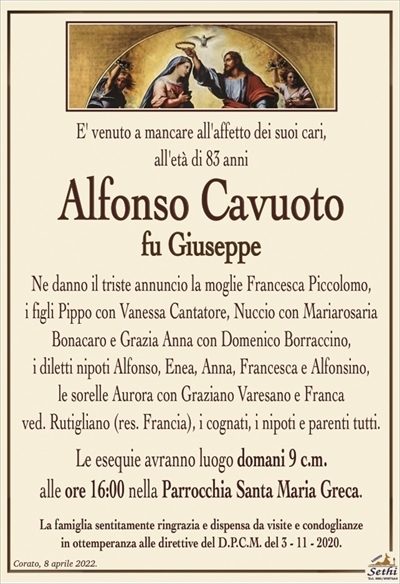 E’ venuto a mancare all’affetto dei suoi cari,all’età di 83 anni
Alfonso Cavuoto
fu Giuseppe
Ne danno il triste annuncio la moglie Francesca Piccolomo,
i figli Pippo con Vanessa Cantatore, Nuccio con Mariarosaria Bonacaro e Grazia Anna con Domenico Borraccino,
i diletti nipoti Alfonso, Enea, Anna, Francesca e Alfonsino,
le sorelle Aurora con Graziano Varesano e Franca
ved. Rutigliano (res. Francia), i cognati, i nipoti e parenti tutti.
Le esequie avranno luogo domani 9 c.m.
alle ore 16:00 nella Parrocchia Santa Maria Greca.
La famiglia sentitamente ringrazia e dispensa da visite e condoglianze
in ottemperanza alle direttive del D.P.C.M. del 3 – 11 – 2020.