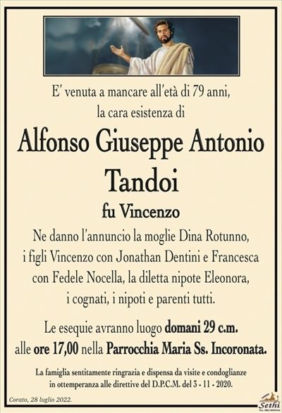 E’ venuta a mancare all’età di 79 anni, la cara esistenza di
Alfonso Giuseppe Antonio
Tandoi
fu Vincenzo
Ne danno l’annuncio la moglie Dina Rotunno,
i figli Vincenzo con Jonathan Dentini e Francesca
con Fedele Nocella, la diletta nipote Eleonora,
i cognati, i nipoti e parenti tutti.
Le esequie avranno luogo domani 29 c.m.
alle ore 17:00 nella Parrocchia Maria Ss. Incoronata.
La famiglia sentitamente ringrazia e dispensa da visite e condoglianze
in ottemperanza alle direttive del D.P.C.M. del 3 – 11 – 2020.