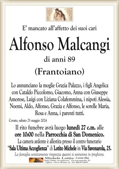 E’ mancato all’affetto dei suoi cariAlfonso Malcangi
di anni 89
(Frantoiano)
Lo annunciano la moglie Grazia Palazzo, i figli Angelica
con Cataldo Piccolomo, Giacomo, Anna con Giuseppe
Amorese, Luigi con Liziana Colafemmina, i nipoti Alessia,
Noemi, Aldo, Alfonso, Grazia e Alfonso, le sorelle Maria,
Rosa e Anna, i parenti tutti.
Corato, sabato 25 maggio 2024
Il rito funebre avrà luogo lunedì 27 c.m. alle
ore 10:00 nella Parrocchia di San Domenico.
La camera ardente è allestita presso il centro funerario
‘‘Sala Ultima Accoglienza’’ di Lotito Michele in Via Savonarola, 25.
La famiglia sentitamente ringrazia quanti si uniranno in preghiera.