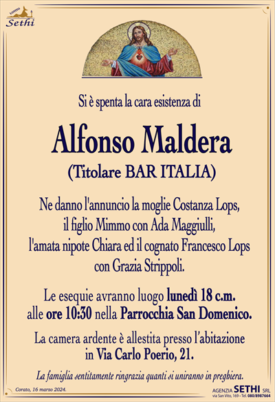 Si è spenta la cara esistenza di
Alfonso Maldera
(Titolare BAR ITALIA)
Ne danno l’annuncio la moglie Costanza Lops,
il figlio Mimmo con Ada Maggiulli,
l’amata nipote Chiara ed il cognato Francesco Lops
con Grazia Strippoli.
Le esequie avranno luogo lunedì 18 c.m.
alle ore 10:30 nella Parrocchia San Domenico.
La camera ardente è allestita presso l’abitazione
in Via Carlo Poerio, 21.
La famiglia sentitamente ringrazia quanti si uniranno in preghiera.