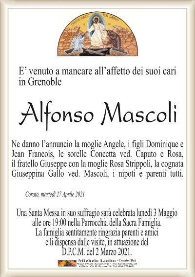 E’ venuto a mancare all’affetto dei suoi cariin Grenoble
Alfonso Mascoli
Ne danno l’annuncio la moglie Angele, i figli Dominique e
Jean Francois, le sorelle Concetta ved. Caputo e Rosa,
il fratello Giuseppe con la moglie Rosa Strippoli, la cognata
Giuseppina Gallo ved. Mascoli, i nipoti e parenti tutti.
Corato, martedì 27 Aprile 2021
Una Santa Messa in suo suffragio sarà celebrata lunedì 3 Maggio
alle ore 19:00 nella Parrocchia della Sacra Famiglia.
La famiglia sentitamente ringrazia parenti e amici
e li dispensa dalle visite, in attuazione del
D.P.C.M. del 2 Marzo 2021.