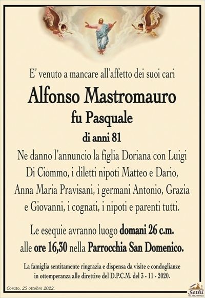 E’ venuto a mancare all’affetto dei suoi cari
Alfonso Mastromauro
fu Pasquale
di anni 81
Ne danno l’annuncio la figlia Doriana con Luigi
Di Ciommo, i diletti nipoti Matteo e Dario,
Anna Maria Pravisani, i germani Antonio, Grazia
e Giovanni, i cognati, i nipoti e parenti tutti.
Le esequie avranno luogo domani 26 c.m.
alle ore 16,30 nella Parrocchia San Domenico.
La famiglia sentitamente ringrazia e dispensa da visite e condoglianze
in ottemperanza alle direttive del D.P.C.M. del 3 – 11 – 2020.