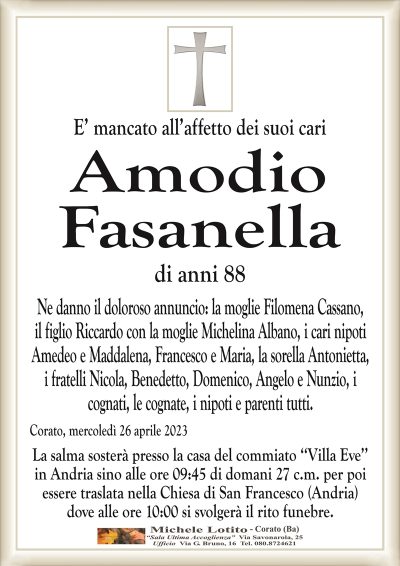 E’ mancato all’affetto dei suoi cari Amodio
Fasanella
di anni 88
Ne danno il doloroso annuncio: la moglie Filomena Cassano,
il figlio Riccardo con la moglie Michelina Albano, i cari nipoti
Amedeo e Maddalena, Francesco e Maria, la sorella Antonietta,
i fratelli Nicola, Benedetto, Domenico, Angelo e Nunzio, i
cognati, le cognate, i nipoti e parenti tutti.
Corato, mercoledì 26 aprile 2023
La salma sosterà presso la casa del commiato ‘‘Villa Eve’’
in Andria sino alle ore 09:45 di domani 27 c.m. per poi
essere traslata nella Chiesa di San Francesco (Andria)
dove alle ore 10:00 si svolgerà il rito funebre.