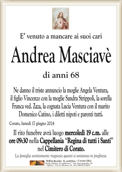 E’ venuto a mancare ai suoi cariAndrea Masciavè
di anni 68
Ne danno il triste annuncio la moglie Angela Ventura,
il figlio Vincenzo con la moglie Sandra Strippoli, la sorella
Franca ved. Zaza, la cognata Lucia Ventura con il marito
Domenico Catino, i diletti nipoti e parenti tutti.
Corato, lunedì 17 giugno 2024
Il rito funebre avrà luogo mercoledì 19 c.m. alle
ore 09:30 nella Cappellania ‘‘Regina di tutti i Santi’’
nel Cimitero di Corato.
La famiglia sentitamente ringrazia quanti si uniranno in preghiera.