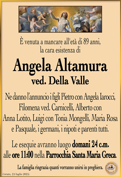 È venuta a mancare all’età di 89 anni, la cara esistenza di
Angela Altamura
ved. Della Valle
Ne danno l’annuncio i figli Pietro con Angela Iarocci, Filomena ved. Carnicelli, Alberto con Anna Lotito, Luigi con Tonia Mongelli, Maria Rosa e Pasquale, i germani, i nipoti e parenti tutti.
Le esequie avranno luogo domani 24 c.m. alle ore 11:00 nella Parrocchia Santa Maria Greca.
La famiglia ringrazia quanti vorranno unirsi in preghiera.
Corato, 23 luglio 2023.