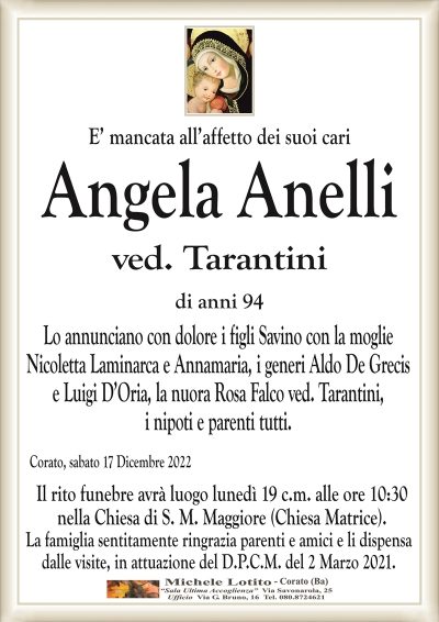 E’ mancata all’affetto dei suoi cariAngela Anelli
ved. Tarantini
di anni 94
Lo annunciano con dolore i figli Savino con la moglie
Nicoletta Laminarca e Annamaria, i generi Aldo De Grecis
e Luigi D’Oria, la nuora Rosa Falco ved. Tarantini,
i nipoti e parenti tutti.
Corato, sabato 17 Dicembre 2022
Il rito funebre avrà luogo lunedì 19 c.m. alle ore 10:30
nella Chiesa di S. M. Maggiore (Chiesa Matrice).
La famiglia sentitamente ringrazia parenti e amici e li dispensa
dalle visite, in attuazione del D.P.C.M. del 2 Marzo 2021.