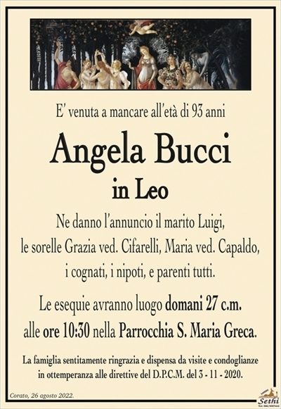 E’ venuta a mancare all’età di 93 anni
Angela Bucci
in Leo
Ne danno l’annuncio il marito Luigi,
le sorelle Grazia ved. Cifareli, Maria ved. Capaldo,
i cognati, i nipoti, e parenti tutti.
Le esequie avranno luogo domani 27 c.m.
alle ore 10:30 nella Parrocchia S. Maria Greca.
La famiglia sentitamente ringrazia e dispensa da visite e condoglianze
in ottemperanza alle direttive del D.P.C.M. del 3 – 11 – 2020.
