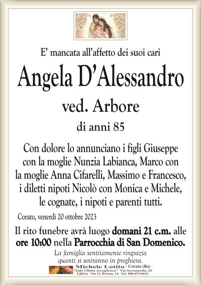 E’ mancata all’affetto dei suoi cariAngela D’Alessandro
ved. Arbore
di anni 85
Con dolore lo annunciano i figli Giuseppe
con la moglie Nunzia Labianca, Marco con
la moglie Anna Cifarelli, Massimo e Francesco,
i diletti nipoti Nicolò con Monica e Michele,
le cognate, i nipoti e parenti tutti.
Corato, venerdì 20 ottobre 2023
Il rito funebre avrà luogo domani 21 c.m. alle
ore 10:00 nella Parrocchia di San Domenico.
La famiglia sentitamente ringrazia
quanti si uniranno in preghiera.
