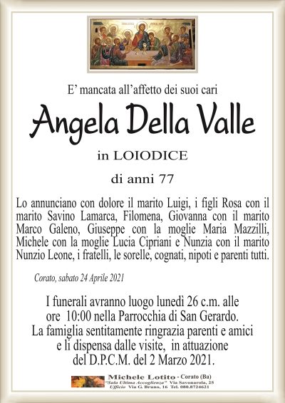 E’ mancata all’affetto dei suoi cari
Angela Della Valle
in LOIODICE
di anni 77
Lo annunciano con dolore il marito Luigi, i figli Rosa con il
marito Savino Lamarca, Filomena, Giovanna con il marito
Marco Galeno, Giuseppe con la moglie Maria Mazzilli,
Michele con la moglie Lucia Cipriani e Nunzia con il marito
Nunzio Leone, i fratelli, le sorelle, cognati, nipoti e parenti tutti. 
Corato, sabato 24 Aprile 2021
I funerali avranno luogo lunedì 26 c.m. alle
ore 10:00 nella Parrocchia di San Gerardo.
La famiglia sentitamente ringrazia parenti e amici
e li dispensa dalle visite, in attuazione
del D.P.C.M. del 2 Marzo 2021.