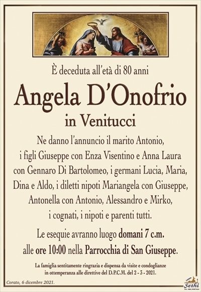 È deceduta all’età di 80 anni
Angela D’Onofrio
in Venitucci
Ne danno l’annuncio il marito Antonio,
i figli Giuseppe con Enza Visentino e Anna Laura
con Gennaro Di Bartolomeo, i germani Lucia, Maria, Dina e Aldo, i diletti nipoti Mariangela con Giuseppe, Antonella con Antonio, Alessandro e Mirko,
i cognati, i nipoti e parenti tutti.
Le esequie avranno luogo domani 7 c.m.
alle ore 10:00 nella Parrocchia di San Giuseppe.
La famiglia sentitamente ringrazia e dispensa da visite e condoglianze
in ottemperanza alle direttive del D.P.C.M. del 2 – 3 – 2021.