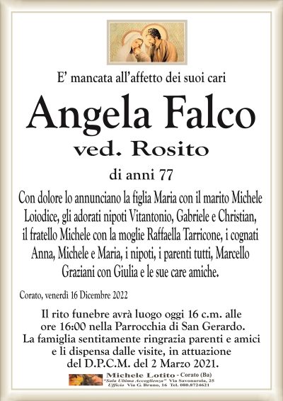 E’ mancata all’affetto dei suoi cariAngela Falco
ved. Rosito
di anni 77
Con dolore lo annunciano la figlia Maria con il marito Michele
Loiodice, gli adorati nipoti Vitantonio, Gabriele e Christian,
il fratello Michele con la moglie Raffaella Tarricone, i cognati
Anna, Michele e Maria, i nipoti, i parenti tutti, Marcello
Graziani con Giulia e le sue care amiche.
Corato, venerdì 16 Dicembre 2022
Il rito funebre avrà luogo oggi 16 c.m. alle
ore 16:00 nella Parrocchia di San Gerardo.
La famiglia sentitamente ringrazia parenti e amici
e li dispensa dalle visite, in attuazione
del D.P.C.M. del 2 Marzo 2021.