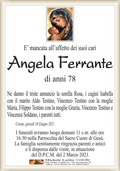 E’ mancata all’affetto dei suoi cari
ANGELA FERRANTE
di anni 78
Ne danno il triste annuncio la sorella Rosa, i cugini Isabella
con il marito Aldo Testino, Vincenzo Testino con la moglie
Maria, Filippo Testino con la moglie Grazia, Vincenzo Testino e
Vincenza Soldano, i parenti tutti.
Corato, giovedì 10 Giugno 2021
I funerali avranno luogo domani 11 c.m. alle ore
16:30 nella Parrocchia del Sacro Cuore di Gesù.
La famiglia sentitamente ringrazia parenti e amici
e li dispensa dalle visite, in attuazione
del D.P.C.M. del 2 Marzo 2021.