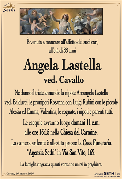 È venuta a mancare all’affetto dei suoi cari, all’età di 88 anni
Angela Lastella
ved. Cavallo
Ne danno il triste annuncio la nipote Arcangela Lastella ved. Balducci, le pronipoti Rosanna con Luigi Rubini con le piccole Alessia ed Emma, Valentina, le cognate, i nipoti e parenti tutti.
Le esequie avranno luogo domani 11 c.m. alle ore 16:15 nella Chiesa del Carmine.
La camera ardente è allestita presso la Casa Funeraria "Agenzia Sethi" in Via San Vito, 169.