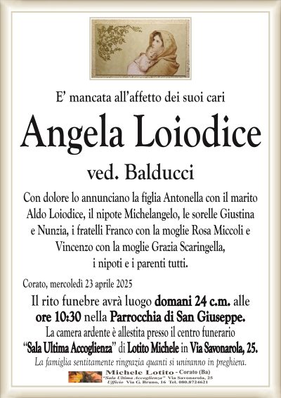 Angela Loiodiceved. Balducci
Con dolore lo annunciano la figlia Antonella con il marito
Aldo Loiodice, il nipote Michelangelo, le sorelle Giustina
e Nunzia, i fratelli Franco con la moglie Rosa Miccoli e
Vincenzo con la moglie Grazia Scaringella,
i nipoti e i parenti tutti.
Il rito funebre avrà luogo domani 24 c.m. alle
ore 10:30 nella Parrocchia di San Giuseppe.
La camera ardente è allestita presso il centro funerario
‘‘Sala Ultima Accoglienza’’ di Lotito Michele in Via Savonarola, 25.