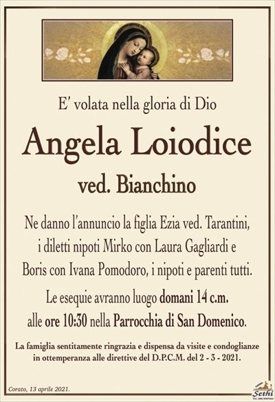 E’ volata nella gloria di Dio
Angela Loiodice
ved. Bianchino
Ne danno l’annuncio la figlia Ezia ved. Tarantini,
i diletti nipoti Mirko con Laura Gagliardi e
Boris con Ivana Pomodoro, i nipoti e parenti tutti.
Le esequie avranno luogo domani 14 c.m.
alle ore 10:30 nella Parrocchia di San Domenico.
La famiglia sentitamente ringrazia e dispensa da visite e condoglianze
in ottemperanza alle direttive del D.P.C.M. del 2 – 3 – 2021.