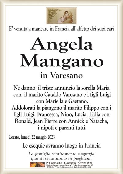E’ venuta a mancare in Francia all’affetto dei suoi cari
Angela Mangano
in Varesano
Ne danno il triste annuncio la sorella Maria
con il marito Cataldo Varesano e i figli Luigi
con Mariella e Gaetano.
Addolorati la piangono il marito Filippo con i
figli Luigi, Francesca, Nino, Lucia, Lidia con
Ronald, Jean Pierre con Annick e Natacha,
i nipoti e parenti tutti.
Corato, lunedì 22 maggio 2023
Le esequie avranno luogo in Francia
La famiglia sentitamente ringrazia
quanti si uniranno in preghiera.