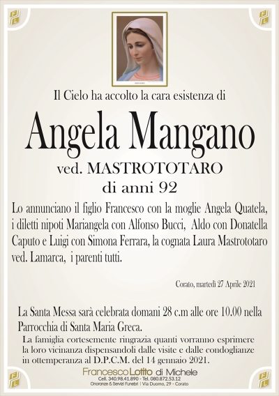 Il Cielo ha accolto la cara esistenza di
Angela Mangano
ved. MASTROTOTARO
di anni 92
Lo annunciano il figlio Francesco con la moglie Angela Quatela,
i diletti nipoti Mariangela con Alfonso Bucci, Aldo con Donatella
Caputo e Luigi con Simona Ferrara, la cognata Laura Mastrototaro
ved. Lamarca i parenti tutti.
Corato, martedì 27 Aprile 2021
La Santa Messa sarà celebrata domani 28 c.m alle ore 10.00 nella
Parrocchia di Santa Maria Greca.
La famiglia cortesemente ringrazia quanti vorranno esprimere
la loro vicinanza dispensandoli dalle visite e dalle condoglianze
in ottemperanza al D.P.C.M. del 14 gennaio 2021.