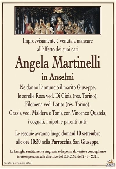 Improvvisamente é venuta a mancareall’affetto dei suoi cari
Angela Martinelli
in Anselmi
Ne danno l’annuncio il marito Giuseppe, le sorelle Rosa ved. Di Gioia (res. Torino), Filomena ved. Lotito (res. Torino), Grazia ved. Maldera e Tonia con Vincenzo
Quatela, i cognati, i nipoti e parenti tutti.
Le esequie avranno luogo domani 10 settembre alle ore 10:30
nella Parrocchia San Giuseppe (Corato).
La famiglia sentitamente ringrazia e dispensa da visite e condoglianze
in ottemperanza alle direttive del D.P.C.M. del 2 – 3 – 2021.