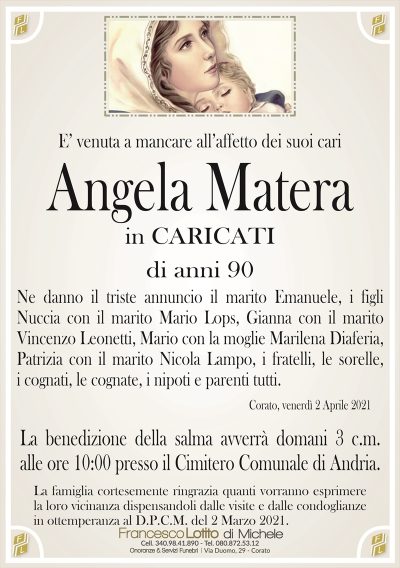 E’ venuta a mancare all’affetto dei suoi cari
Angela Matera
in CARICATI
di anni 90
Ne danno il triste annuncio il marito Emanuele, i figli
Nuccia con il marito Mario Lops, Gianna con il marito
Vincenzo Leonetti, Mario con la moglie Marilena Diaferia,
Patrizia con il marito Nicola Lampo, i fratelli, le sorelle,
i cognati, le cognate, i nipoti e parenti tutti.
Corato, venerdì 2 Aprile 2021
La benedizione della salma avverrà domani 3 c.m.
alle ore 10:00 presso il Cimitero Comunale di Andria.
La famiglia cortesemente ringrazia quanti vorranno esprimere
la loro vicinanza dispensandoli dalle visite e dalle condoglianze
in ottemperanza al D.P.C.M. del 2 Marzo 2021.