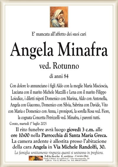 E’ mancata all’affetto dei suoi cari
Angela Minafra
ved. Rotunno
di anni 84
Con dolore lo annunciano i figli Aldo con la moglie Maria Miscioscia,
Luciana con il marito Michele Mazzilli e Lena con il marito Filippo
Loiodice, i diletti nipoti Domenico con Marina, Aldo con Antonella,
Angela con Giacomo, Domenico con Silvia, Sabrina con Davide, Vito
con Maria e Domenico con Anna, i pronipoti, la sorella Rosa ved. Fiore,
la cognata Concetta Petrizzelli ved. Minafra, i parenti tutti.
Corato, martedì 1° luglio 2025
Il rito funebre avrà luogo giovedì 3 c.m. alle
ore 10:00 nella Parrocchia di Santa Maria Greca.
La camera ardente è allestita presso l’abitazione
della cara Angela in Via Michele Randolfi, 30.
La famiglia sentitamente ringrazia quanti si uniranno in preghiera.