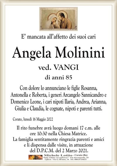 E’ mancata all’affetto dei suoi cari
Angela Molinini
di anni 85 
ved. VANGI
Con dolore lo annunciano le figlie Rosanna,
Antonella e Roberta, i generi Arcangelo Sannicandro e
Domenico Leone, i cari nipoti Ilaria, Andrea, Arianna,
Giulia e Claudia, le cognate, nipoti e parenti tutti.
Corato, lunedì 16 Maggio 2022
Il rito funebre avrà luogo domani 17 c.m. alle
ore 10:30 nella Chiesa Matrice.
La famiglia sentitamente ringrazia parenti e amici
e li dispensa dalle visite, in attuazione
del D.P.C.M. del 2 Marzo 2021.