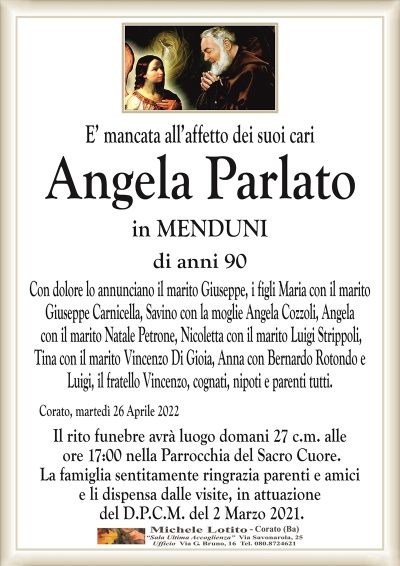 E’ mancata all’affetto dei suoi cari
ANGELA PARLATO
in MENDUNI 
di anni 90
Con dolore lo annunciano il marito Giuseppe, i figli Maria con il marito
Giuseppe Carnicella, Savino con la moglie Angela Cozzoli, Angela
con il marito Natale Petrone, Nicoletta con il marito Luigi Strippoli,
Tina con il marito Vincenzo Di Gioia, Anna con Bernardo Rotondo e
Luigi, il fratello Vincenzo, cognati, nipoti e parenti tutti.
Corato, martedì 26 Aprile 2022
Il rito funebre avrà luogo domani 27 c.m. alle
ore 17:00 nella Parrocchia del Sacro Cuore.
La famiglia sentitamente ringrazia parenti e amici
e li dispensa dalle visite, in attuazione
del D.P.C.M. del 2 Marzo 2021.