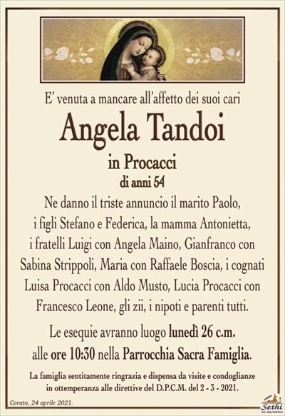 E’ venuta a mancare all’affetto dei suoi cari
Angela Tandoi
in Procacci
Ne danno il triste annuncio il marito Paolo,
i figli Stefano e Federica, la mamma Antonietta,
i fratelli Luigi con Angela Maino, Gianfranco con Sabina Strippoli, Maria con Raffaele Boscia, i cognati Luisa Procacci con Aldo Musto, Lucia Procacci con Francesco Leone, gli zii, i nipoti e parenti tutti.
Le esequie avranno luogo lunedì 26 c.m.
alle ore 10:30 nella Parrocchia Sacra Famiglia.
La famiglia sentitamente ringrazia e dispensa da visite e condoglianze
in ottemperanza alle direttive del D.P.C.M. del 2 – 3 – 2021.