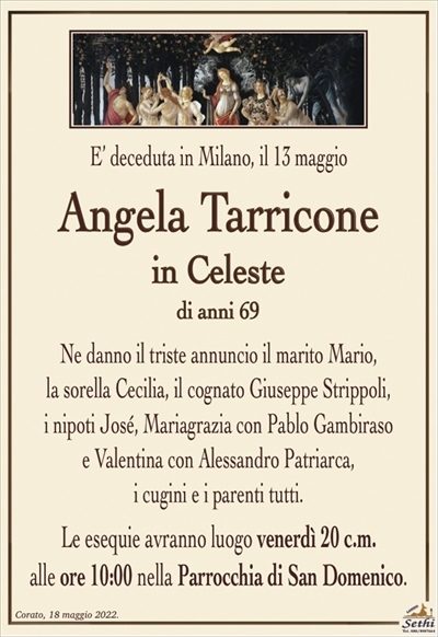 E’ deceduta in Milano, il 13 maggio
Angela Tarricone
in Celeste
di anni 69
Ne danno il triste annuncio il marito Mario,
la sorella Cecilia, il cognato Giuseppe Strippoli,
i nipoti José, Mariagrazia con Pablo Gambiraso
e Valentina con Alessandro Patriarca,
i cugini e i parenti tutti.
Le esequie avranno luogo venerdì 20 c.m.
alle ore 10:00 nella Parrocchia di San Domenico.