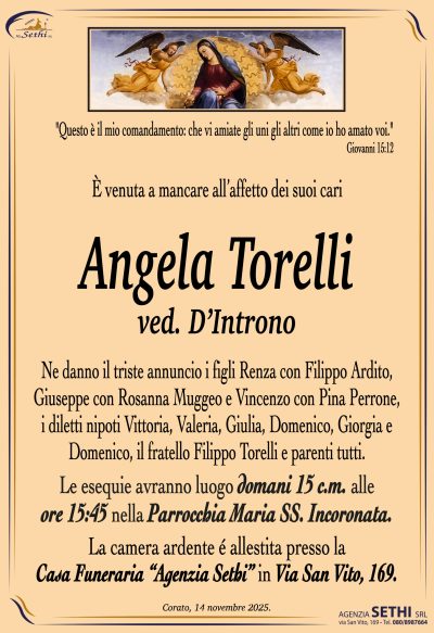 Ne danno il triste annuncio i figli Renza con Filippo Ardito, Giuseppe con Rosanna Muggeo e Vincenzo con Pina Perrone, i diletti nipoti Vittoria, Valeria, Giulia, Domenico, Giorgia e Domenico, il fratello Filippo Torelli e parenti tutti.
I funerali avranno luogo domani 15 c.m. alle ore 15:45 nella Parrocchia Maria Ss. Incoronata.
La camera ardente è allestita presso la Casa Funeraria Agenzia Sethi in Via San Vito, 169.