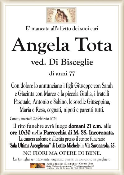 E’ mancata all’affetto dei suoi cariAngela Tota
ved. Di Bisceglie
di anni 77
Con dolore lo annunciano i figli Giuseppe con Sarah
e Giacinta con Marco e la piccola Giulia, i fratelli
Pasquale, Antonio e Sabino, le sorelle Giuseppina,
Maria e Rosa, cognati, nipoti e parenti tutti.
Corato, martedì 20 febbraio 2024
Il rito funebre avrà luogo domani 21 c.m. alle
ore 10:30 nella Parrocchia di M. SS. Incoronata.
La camera ardente è allestita presso il centro funerario
‘‘Sala Ultima Accoglienza’’ di Lotito Michele in Via Savonarola, 25.
NO FIORI MA OPERE DI BENE.
La famiglia sentitamente ringrazia quanti si uniranno in preghiera.