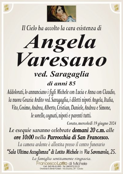 Il Cielo ha accolto la cara esistenza diAngela
Varesano
ved. Saragaglia
di anni 85
Addolorati, lo annunciano i figli Michele con Lucia e Anna con Claudio,
la nuora Grazia Ardito ved. Saragaglia, i diletti nipoti Angela, Italia,
Vito, Cosimo, Andrea, Alberto, Cristian, Daniele, Andrea e Simone,
le sorelle, cognati, nipoti e parenti tutti.
Corato, mercoledì 19 giugno 2024
Le esequie saranno celebrate domani 20 c.m. alle
ore 10:00 nella Parrocchia di San Francesco.
La camera ardente è allestita presso il centro funerario
‘‘Sala Ultima Accoglienza’’ di Lotito Michele in Via Savonarola, 25.
La famiglia sentitamente ringrazia.