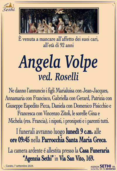 È venuta a mancare all’affetto dei suoi cari, all’età di 92 anni
Angela Volpe
ved. Roselli
Ne danno l’annuncio i figli Maria Luisa con Jean-Jacques, Annamaria con Francisco, Gabriella con Gerard, patrizia con Giuseppe Espedito Picca, Daniela con Domenico Pisicchio e Francesca con Vincenzo Zitoli, le sorelle Gina e Michela (res. Francia), i nipoti, i pronipoti e i parenti tutti.
Le esegue avranno luogo lunedì nove alle ore 9:45 parrocchia Santa Maria greca
La camera ardente allestita presso la casa funeraria Agenzia Sethi in via San Vito 169