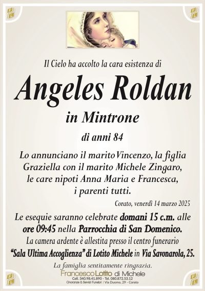 Il Cielo ha accolto la cara esistenza diAngeles Roldan
in Mintrone
di anni 84
Lo annunciano il marito Vincenzo, la figlia
Graziella con il marito Michele Zingaro,
le care nipoti Anna Maria e Francesca,
i parenti tutti.
Corato, venerdì 14 marzo 2025
Le esequie saranno celebrate domani 15 c.m. alle
ore 09:45 nella Parrocchia di San Domenico.
La camera ardente è allestita presso il centro funerario
‘‘Sala Ultima Accoglienza’’ di Lotito Michele in Via Savonarola, 25.
La famiglia sentitamente ringrazia.