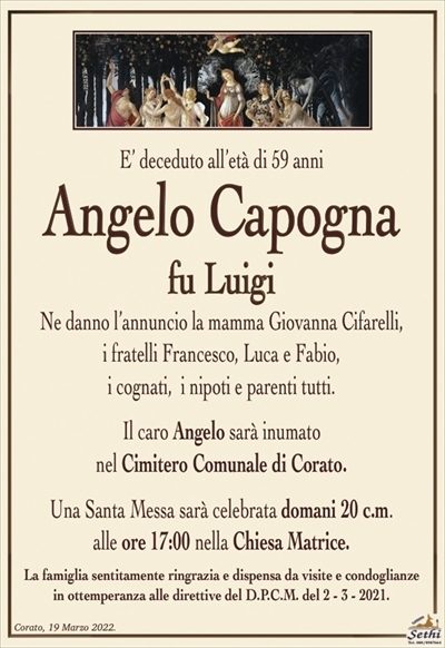 E’ deceduto all’età di 59 anni
Angelo Capogna
fu Luigi
Ne danno l’annuncio la mamma Giovanna Cifarelli,
i fratelli Francesco, Luca e Fabio,
i cognati, i nipoti e parenti tutti.
Il caro Angelo sarà inumato
nel Cimitero Comunale di Corato.
Una Santa Messa sarà celebrata domani 20 c.m.
alle ore 17:00 nella Chiesa Matrice.
La famiglia sentitamente ringrazia e dispensa da visite e condoglianze
in ottemperanza alle direttive del D.P.C.M. del 2 – 3 – 2021.